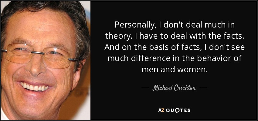 Personally, I don't deal much in theory. I have to deal with the facts. And on the basis of facts, I don't see much difference in the behavior of men and women. - Michael Crichton