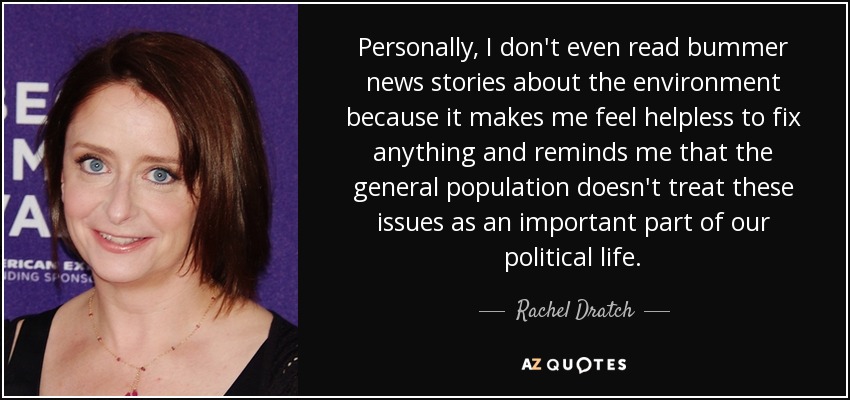 Personally, I don't even read bummer news stories about the environment because it makes me feel helpless to fix anything and reminds me that the general population doesn't treat these issues as an important part of our political life. - Rachel Dratch