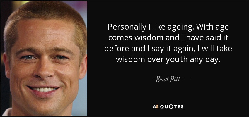 Personally I like ageing. With age comes wisdom and I have said it before and I say it again, I will take wisdom over youth any day. - Brad Pitt