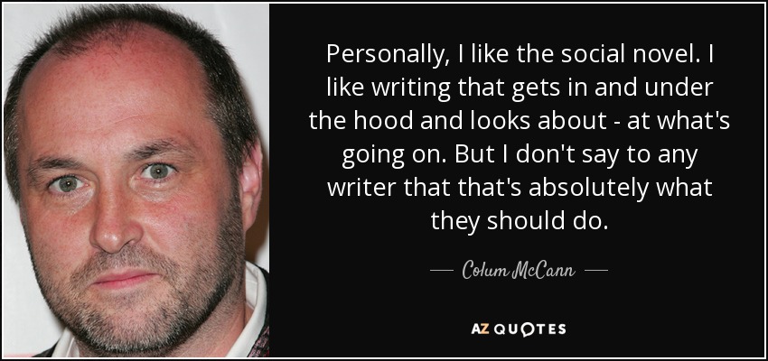 Personally, I like the social novel. I like writing that gets in and under the hood and looks about - at what's going on. But I don't say to any writer that that's absolutely what they should do. - Colum McCann