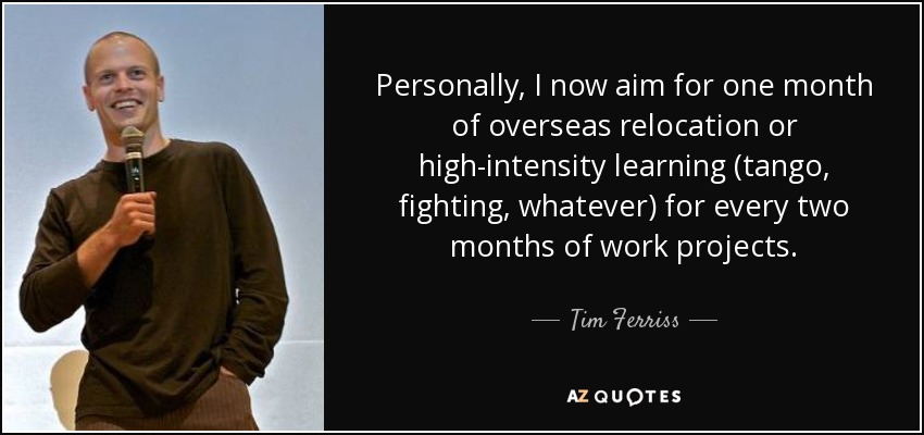 Personally, I now aim for one month of overseas relocation or high-intensity learning (tango, fighting, whatever) for every two months of work projects. - Tim Ferriss
