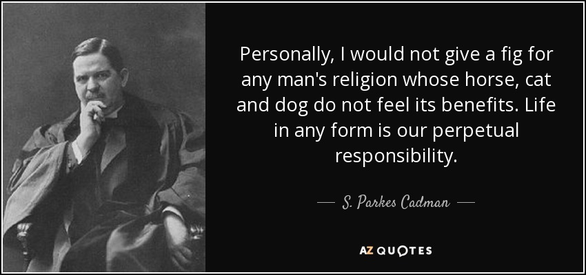 Personally, I would not give a fig for any man's religion whose horse, cat and dog do not feel its benefits. Life in any form is our perpetual responsibility. - S. Parkes Cadman