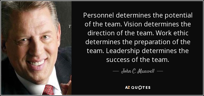 Personnel determines the potential of the team. Vision determines the direction of the team. Work ethic determines the preparation of the team. Leadership determines the success of the team. - John C. Maxwell