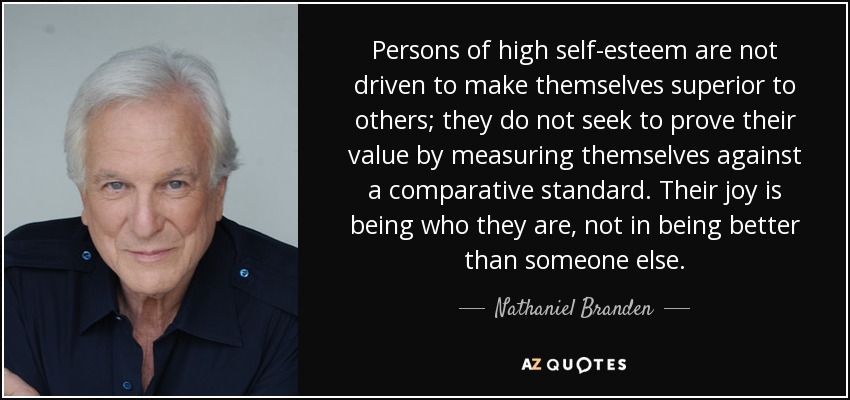 Persons of high self-esteem are not driven to make themselves superior to others; they do not seek to prove their value by measuring themselves against a comparative standard. Their joy is being who they are, not in being better than someone else. - Nathaniel Branden