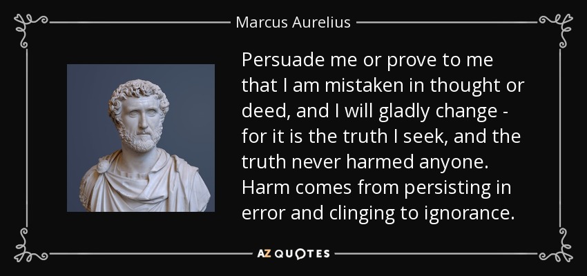 Persuade me or prove to me that I am mistaken in thought or deed, and I will gladly change - for it is the truth I seek, and the truth never harmed anyone. Harm comes from persisting in error and clinging to ignorance. - Marcus Aurelius