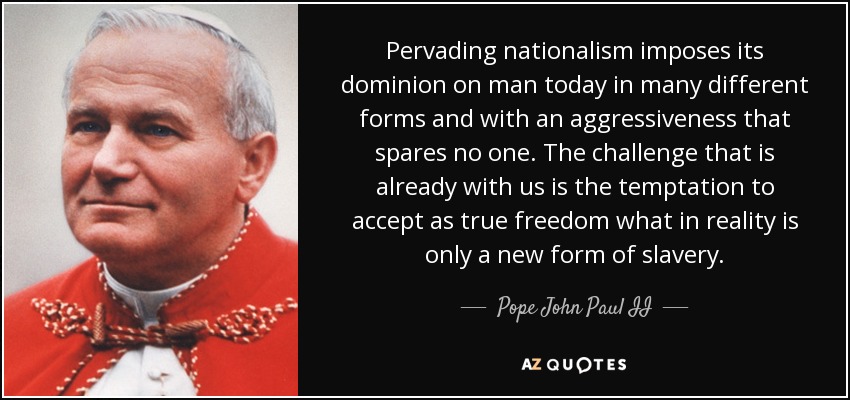 Pervading nationalism imposes its dominion on man today in many different forms and with an aggressiveness that spares no one. The challenge that is already with us is the temptation to accept as true freedom what in reality is only a new form of slavery. - Pope John Paul II