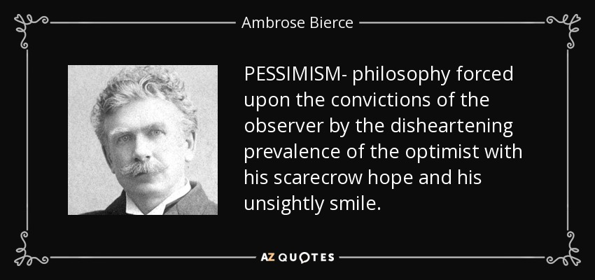 PESSIMISM- philosophy forced upon the convictions of the observer by the disheartening prevalence of the optimist with his scarecrow hope and his unsightly smile. - Ambrose Bierce