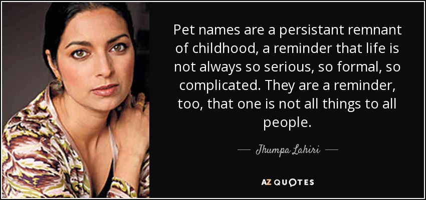 Pet names are a persistant remnant of childhood, a reminder that life is not always so serious, so formal, so complicated. They are a reminder, too, that one is not all things to all people. - Jhumpa Lahiri