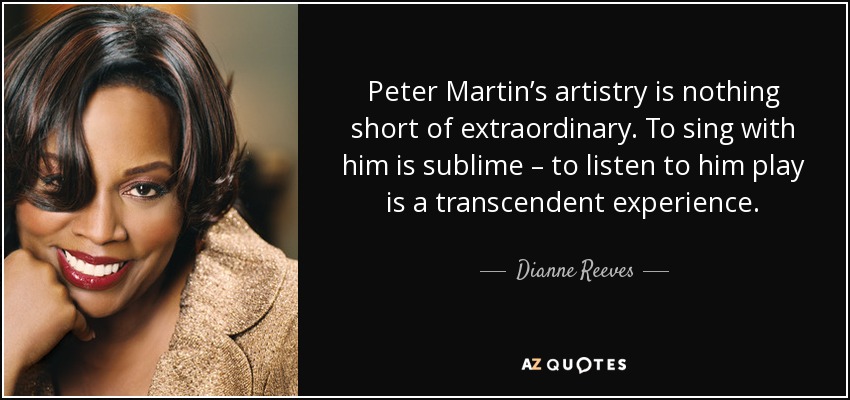 Peter Martin’s artistry is nothing short of extraordinary. To sing with him is sublime – to listen to him play is a transcendent experience. - Dianne Reeves