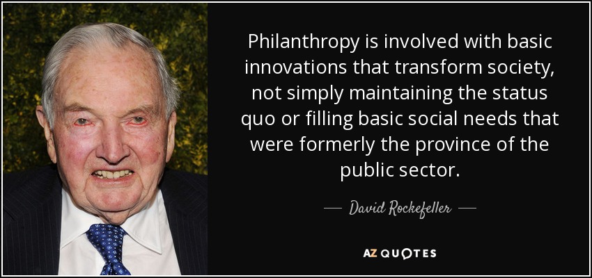 Philanthropy is involved with basic innovations that transform society, not simply maintaining the status quo or filling basic social needs that were formerly the province of the public sector. - David Rockefeller