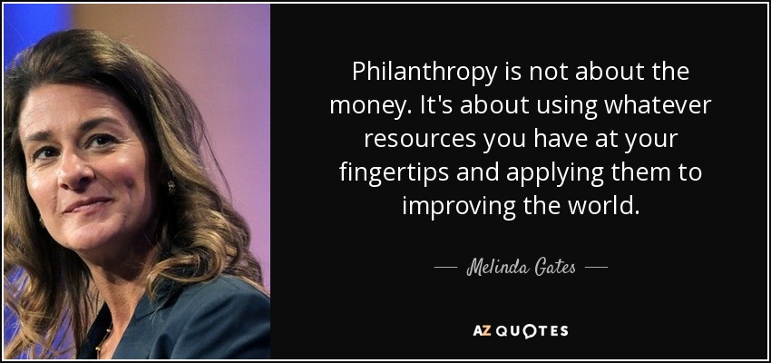 Philanthropy is not about the money. It's about using whatever resources you have at your fingertips and applying them to improving the world. - Melinda Gates