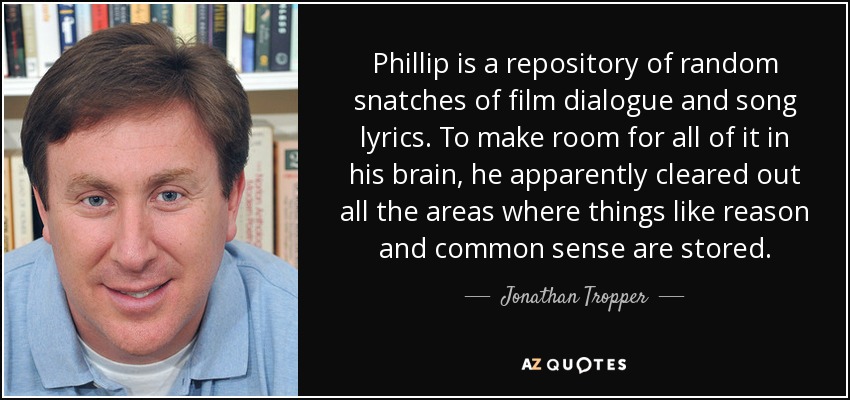 Phillip is a repository of random snatches of film dialogue and song lyrics. To make room for all of it in his brain, he apparently cleared out all the areas where things like reason and common sense are stored. - Jonathan Tropper