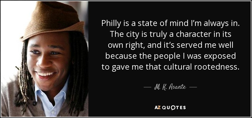 Philly is a state of mind I’m always in. The city is truly a character in its own right, and it’s served me well because the people I was exposed to gave me that cultural rootedness. - M. K. Asante