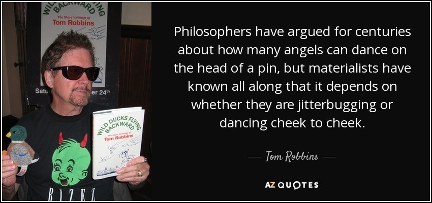 Philosophers have argued for centuries about how many angels can dance on the head of a pin, but materialists have known all along that it depends on whether they are jitterbugging or dancing cheek to cheek. - Tom Robbins