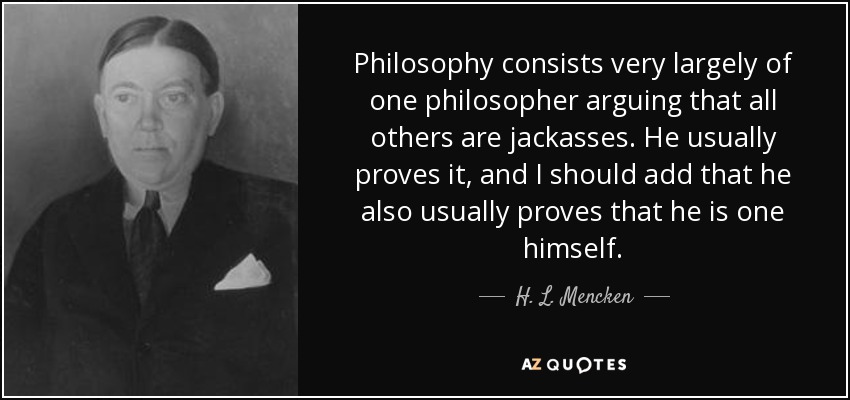Philosophy consists very largely of one philosopher arguing that all others are jackasses. He usually proves it, and I should add that he also usually proves that he is one himself. - H. L. Mencken