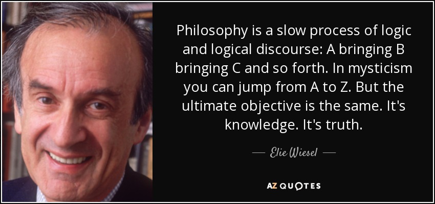 Philosophy is a slow process of logic and logical discourse: A bringing B bringing C and so forth. In mysticism you can jump from A to Z. But the ultimate objective is the same. It's knowledge. It's truth. - Elie Wiesel