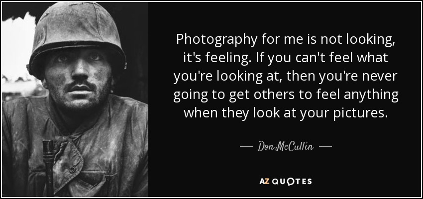 Photography for me is not looking, it's feeling. If you can't feel what you're looking at, then you're never going to get others to feel anything when they look at your pictures. - Don McCullin