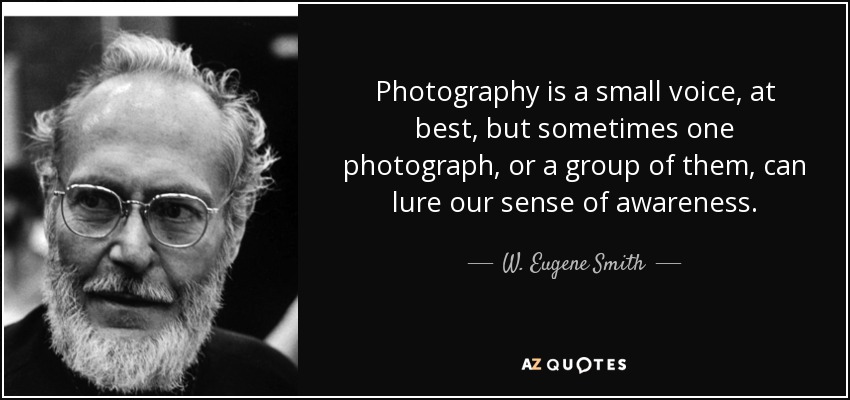 Photography is a small voice, at best, but sometimes one photograph, or a group of them, can lure our sense of awareness. - W. Eugene Smith