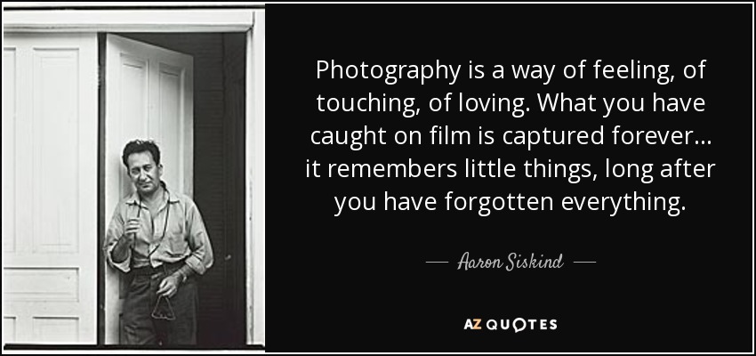 Photography is a way of feeling, of touching, of loving. What you have caught on film is captured forever... it remembers little things, long after you have forgotten everything. - Aaron Siskind