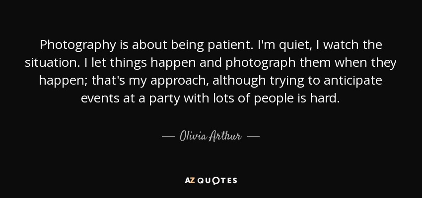 Photography is about being patient. I'm quiet, I watch the situation. I let things happen and photograph them when they happen; that's my approach, although trying to anticipate events at a party with lots of people is hard. - Olivia Arthur