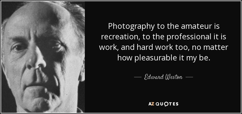 Photography to the amateur is recreation, to the professional it is work, and hard work too, no matter how pleasurable it my be. - Edward Weston
