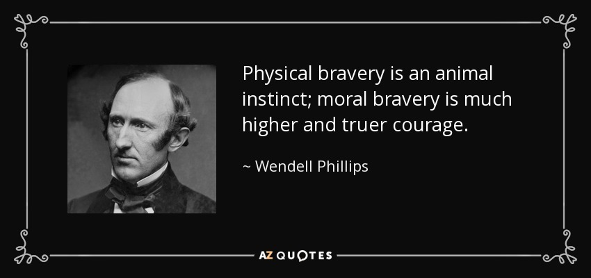 Physical bravery is an animal instinct; moral bravery is much higher and truer courage. - Wendell Phillips