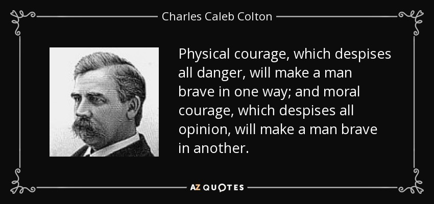 Physical courage, which despises all danger, will make a man brave in one way; and moral courage, which despises all opinion, will make a man brave in another. - Charles Caleb Colton