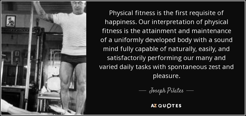 Physical fitness is the first requisite of happiness. Our interpretation of physical fitness is the attainment and maintenance of a uniformly developed body with a sound mind fully capable of naturally, easily, and satisfactorily performing our many and varied daily tasks with spontaneous zest and pleasure. - Joseph Pilates