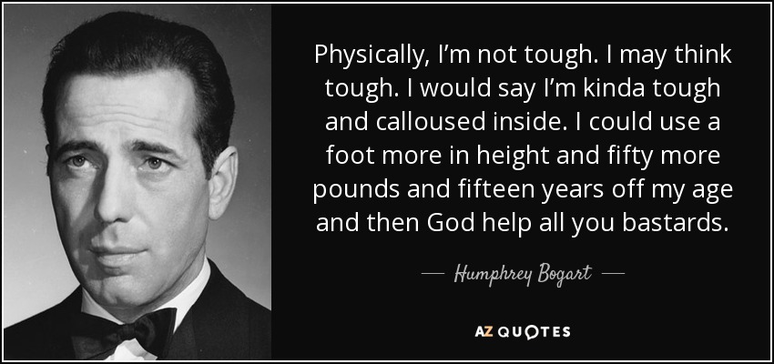 Physically, I’m not tough. I may think tough. I would say I’m kinda tough and calloused inside. I could use a foot more in height and fifty more pounds and fifteen years off my age and then God help all you bastards. - Humphrey Bogart