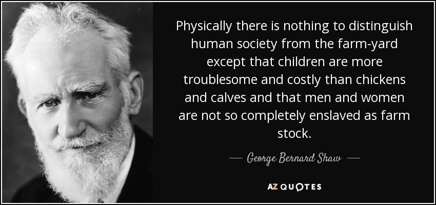 Physically there is nothing to distinguish human society from the farm-yard except that children are more troublesome and costly than chickens and calves and that men and women are not so completely enslaved as farm stock. - George Bernard Shaw