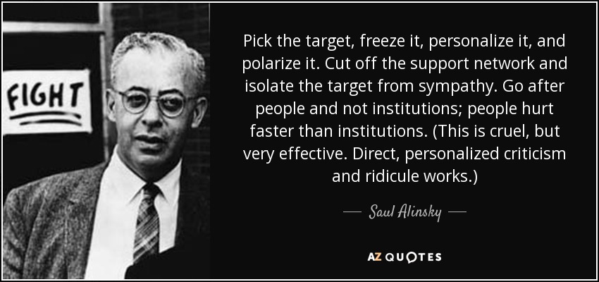 Pick the target, freeze it, personalize it, and polarize it. Cut off the support network and isolate the target from sympathy. Go after people and not institutions; people hurt faster than institutions. (This is cruel, but very effective. Direct, personalized criticism and ridicule works.) - Saul Alinsky