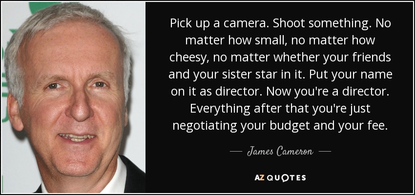 Pick up a camera. Shoot something. No matter how small, no matter how cheesy, no matter whether your friends and your sister star in it. Put your name on it as director. Now you're a director. Everything after that you're just negotiating your budget and your fee. - James Cameron