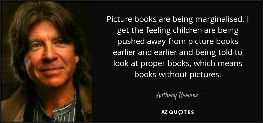 Picture books are being marginalised. I get the feeling children are being pushed away from picture books earlier and earlier and being told to look at proper books, which means books without pictures. - Anthony Browne