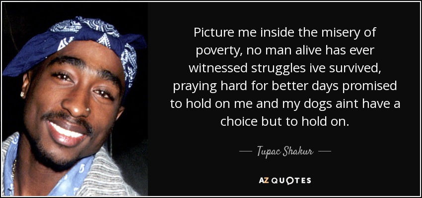 Picture me inside the misery of poverty, no man alive has ever witnessed struggles ive survived, praying hard for better days promised to hold on me and my dogs aint have a choice but to hold on. - Tupac Shakur