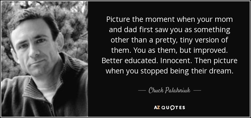 Picture the moment when your mom and dad first saw you as something other than a pretty, tiny version of them. You as them, but improved. Better educated. Innocent. Then picture when you stopped being their dream. - Chuck Palahniuk