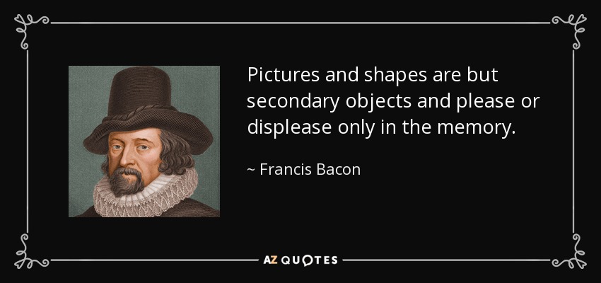 Pictures and shapes are but secondary objects and please or displease only in the memory. - Francis Bacon