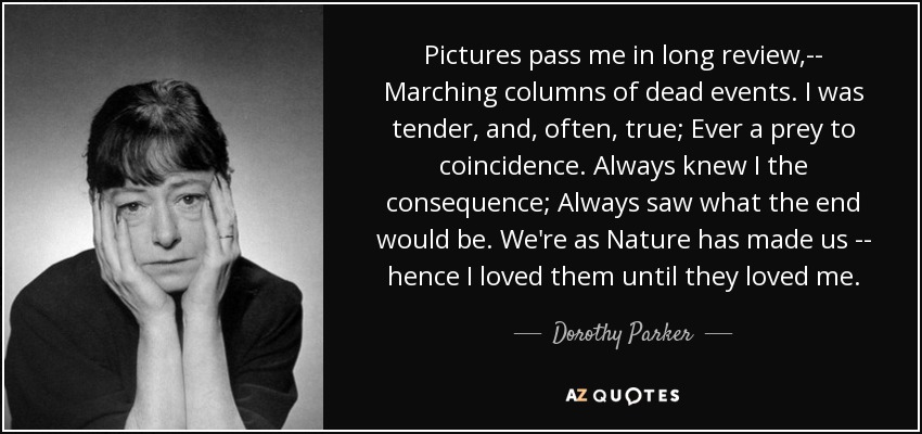 Pictures pass me in long review,-- Marching columns of dead events. I was tender, and, often, true; Ever a prey to coincidence. Always knew I the consequence; Always saw what the end would be. We're as Nature has made us -- hence I loved them until they loved me. - Dorothy Parker