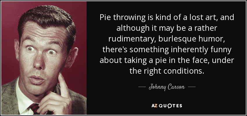 Pie throwing is kind of a lost art, and although it may be a rather rudimentary, burlesque humor, there's something inherently funny about taking a pie in the face, under the right conditions. - Johnny Carson