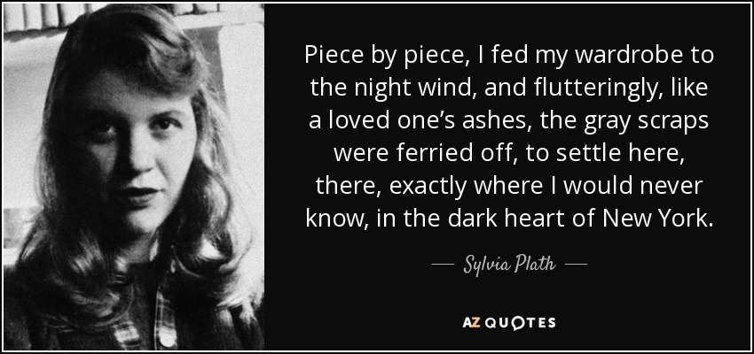 Piece by piece, I fed my wardrobe to the night wind, and flutteringly, like a loved one’s ashes, the gray scraps were ferried off, to settle here, there, exactly where I would never know, in the dark heart of New York. - Sylvia Plath