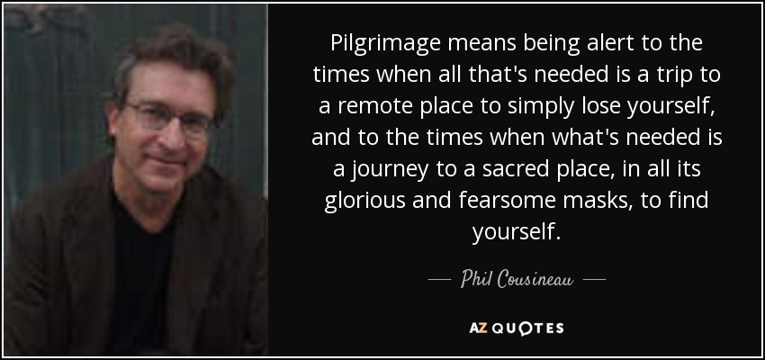 Pilgrimage means being alert to the times when all that's needed is a trip to a remote place to simply lose yourself, and to the times when what's needed is a journey to a sacred place, in all its glorious and fearsome masks, to find yourself. - Phil Cousineau