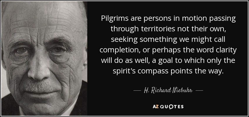 Pilgrims are persons in motion passing through territories not their own, seeking something we might call completion, or perhaps the word clarity will do as well, a goal to which only the spirit's compass points the way. - H. Richard Niebuhr