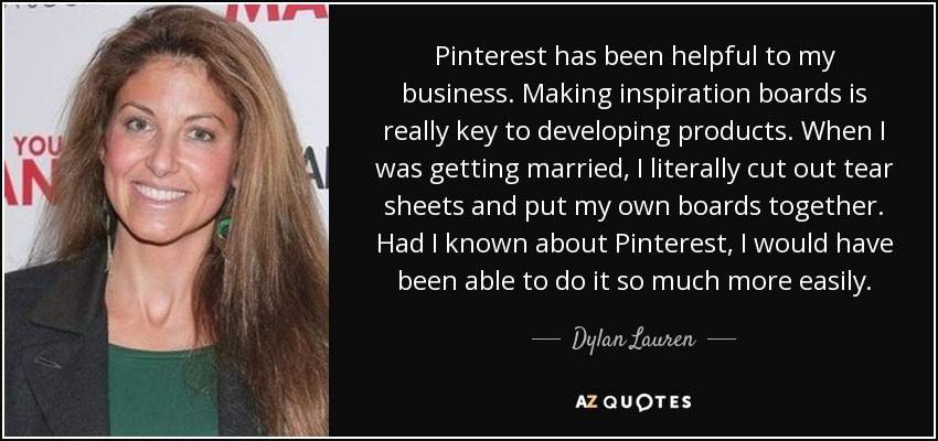 Pinterest has been helpful to my business. Making inspiration boards is really key to developing products. When I was getting married, I literally cut out tear sheets and put my own boards together. Had I known about Pinterest, I would have been able to do it so much more easily. - Dylan Lauren