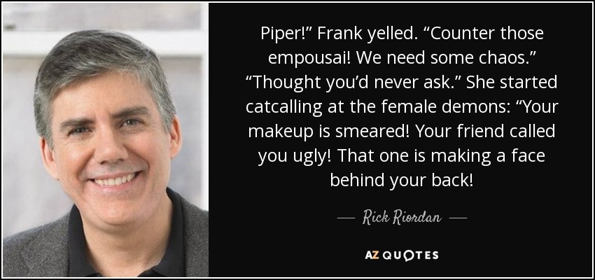 Piper!” Frank yelled. “Counter those empousai! We need some chaos.” “Thought you’d never ask.” She started catcalling at the female demons: “Your makeup is smeared! Your friend called you ugly! That one is making a face behind your back! - Rick Riordan