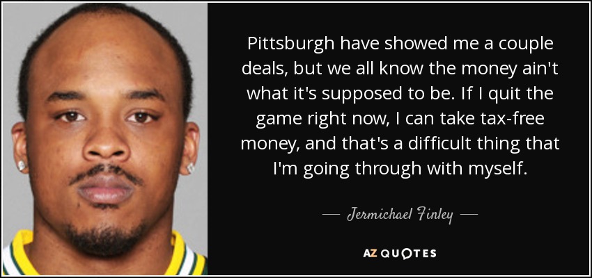 Pittsburgh have showed me a couple deals, but we all know the money ain't what it's supposed to be. If I quit the game right now, I can take tax-free money, and that's a difficult thing that I'm going through with myself. - Jermichael Finley