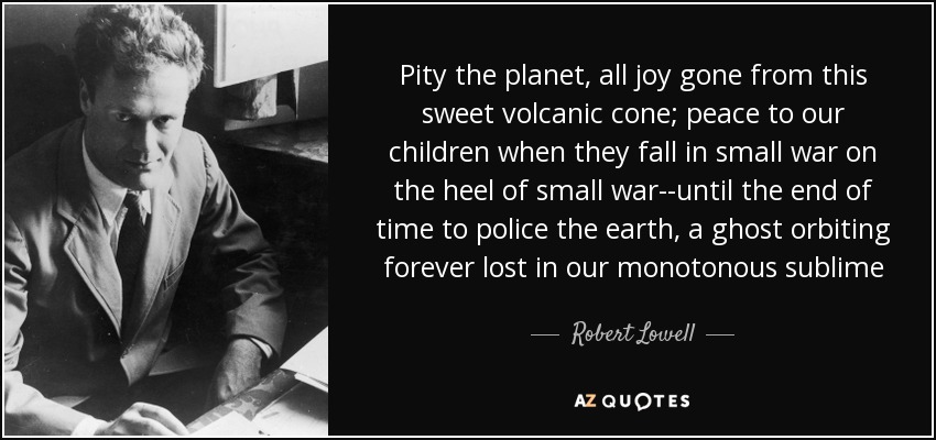 Pity the planet, all joy gone from this sweet volcanic cone; peace to our children when they fall in small war on the heel of small war--until the end of time to police the earth, a ghost orbiting forever lost in our monotonous sublime - Robert Lowell