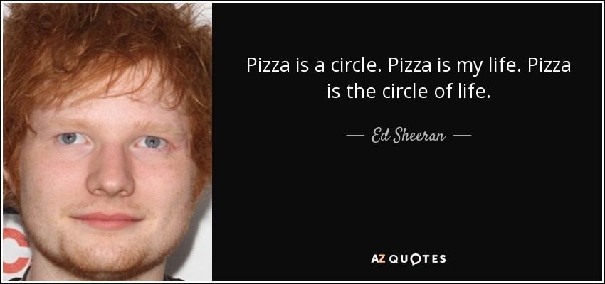 Pizza is a circle. Pizza is my life. Pizza is the circle of life. - Ed Sheeran