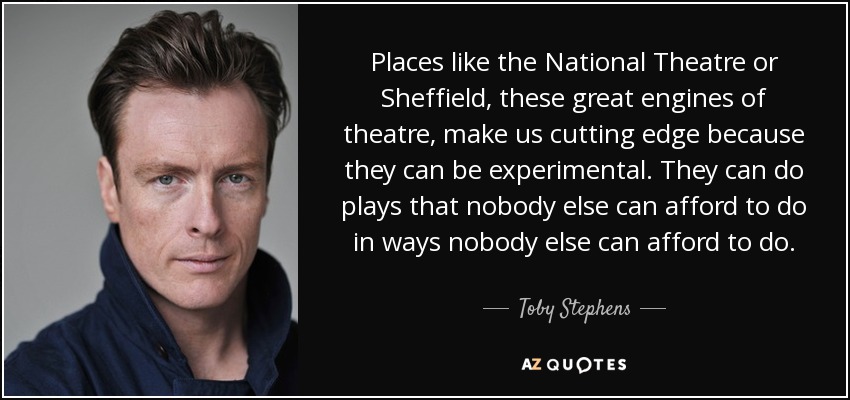 Places like the National Theatre or Sheffield, these great engines of theatre, make us cutting edge because they can be experimental. They can do plays that nobody else can afford to do in ways nobody else can afford to do. - Toby Stephens