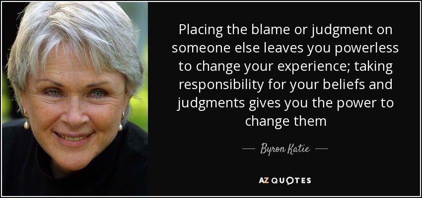 Placing the blame or judgment on someone else leaves you powerless to change your experience; taking responsibility for your beliefs and judgments gives you the power to change them - Byron Katie