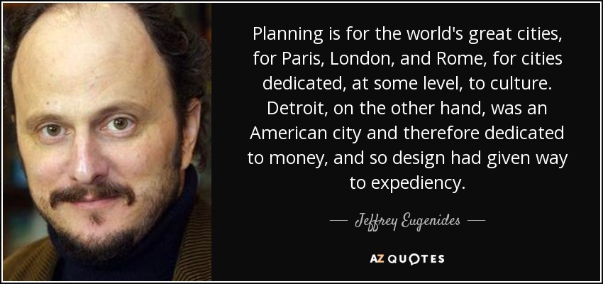 Planning is for the world's great cities, for Paris, London, and Rome, for cities dedicated, at some level, to culture. Detroit, on the other hand, was an American city and therefore dedicated to money, and so design had given way to expediency. - Jeffrey Eugenides