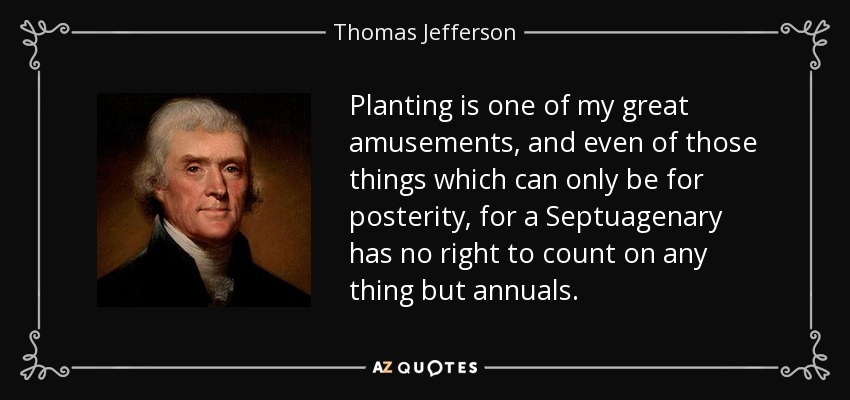 Planting is one of my great amusements, and even of those things which can only be for posterity, for a Septuagenary has no right to count on any thing but annuals. - Thomas Jefferson
